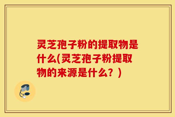 灵芝孢子粉的提取物是什么(灵芝孢子粉提取物的来源是什么？)