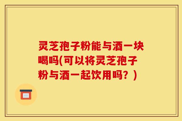 灵芝孢子粉能与酒一块喝吗(可以将灵芝孢子粉与酒一起饮用吗？)