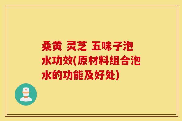桑黄 灵芝 五味子泡水功效(原材料组合泡水的功能及好处)
