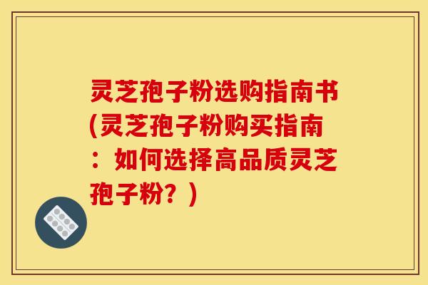 灵芝孢子粉选购指南书(灵芝孢子粉购买指南：如何选择高品质灵芝孢子粉？)
