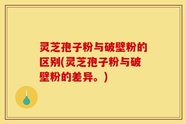 灵芝孢子粉与破壁粉的区别(灵芝孢子粉与破壁粉的差异。)