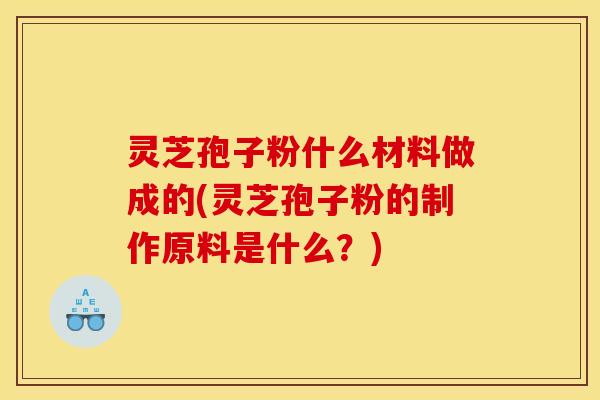 灵芝孢子粉什么材料做成的(灵芝孢子粉的制作原料是什么？)