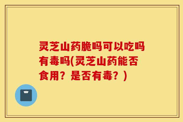 灵芝山药脆吗可以吃吗有毒吗(灵芝山药能否食用？是否有毒？)