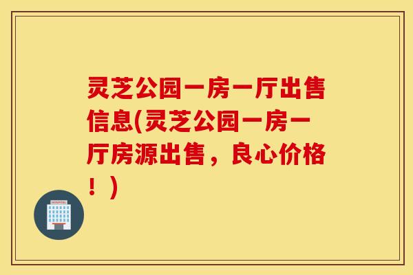 灵芝公园一房一厅出售信息(灵芝公园一房一厅房源出售，良心价格！)