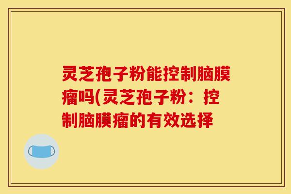 灵芝孢子粉能控制脑膜瘤吗(灵芝孢子粉：控制脑膜瘤的有效选择