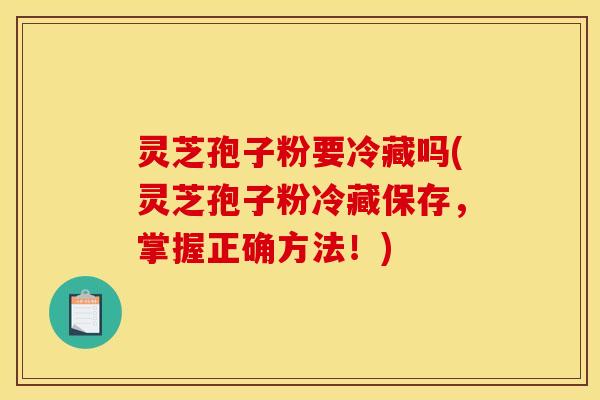 灵芝孢子粉要冷藏吗(灵芝孢子粉冷藏保存，掌握正确方法！)