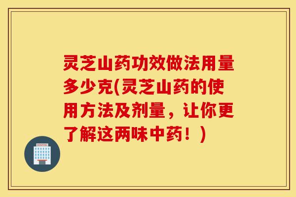 灵芝山药功效做法用量多少克(灵芝山药的使用方法及剂量，让你更了解这两味中药！)