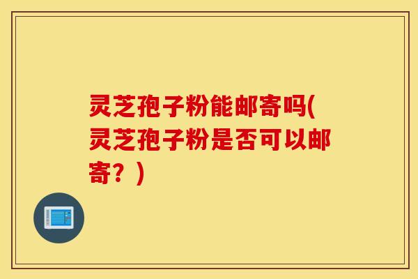 灵芝孢子粉能邮寄吗(灵芝孢子粉是否可以邮寄？)