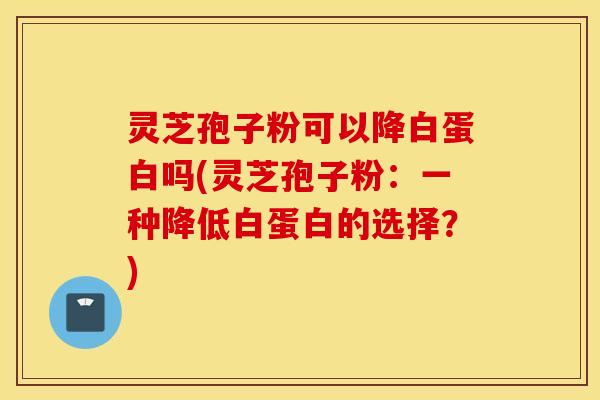 灵芝孢子粉可以降白蛋白吗(灵芝孢子粉：一种降低白蛋白的选择？)