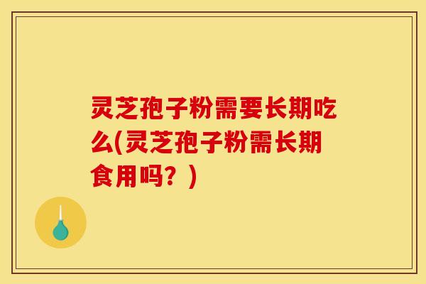 灵芝孢子粉需要长期吃么(灵芝孢子粉需长期食用吗？)