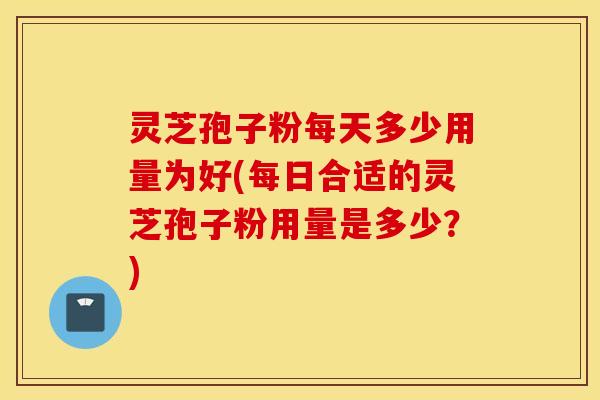 灵芝孢子粉每天多少用量为好(每日合适的灵芝孢子粉用量是多少？)