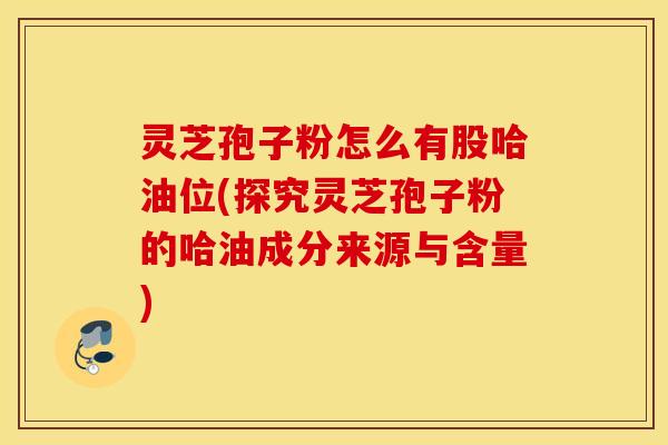 灵芝孢子粉怎么有股哈油位(探究灵芝孢子粉的哈油成分来源与含量)