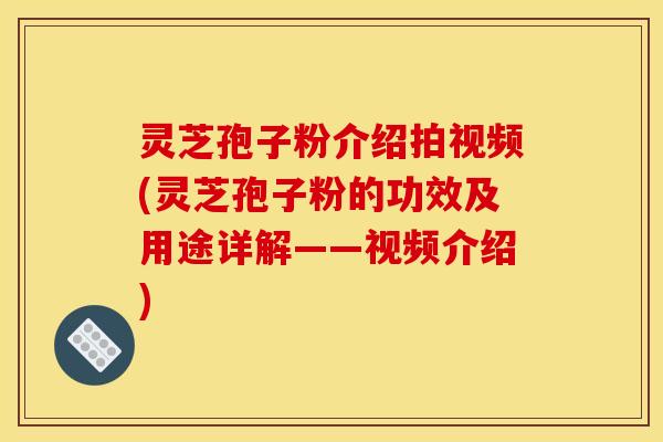 灵芝孢子粉介绍拍视频(灵芝孢子粉的功效及用途详解——视频介绍)