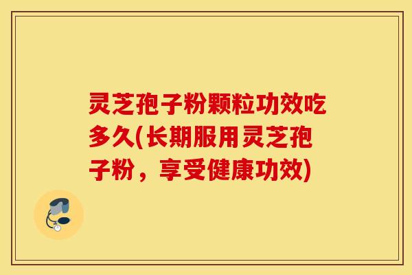 灵芝孢子粉颗粒功效吃多久(长期服用灵芝孢子粉，享受健康功效)