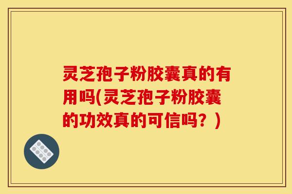 灵芝孢子粉胶囊真的有用吗(灵芝孢子粉胶囊的功效真的可信吗？)