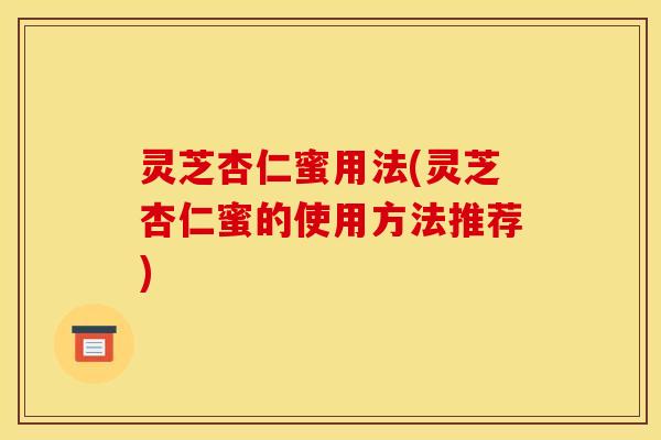 灵芝杏仁蜜用法(灵芝杏仁蜜的使用方法推荐)