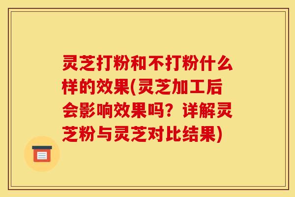 灵芝打粉和不打粉什么样的效果(灵芝加工后会影响效果吗？详解灵芝粉与灵芝对比结果)