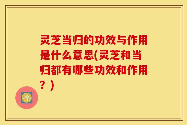 灵芝当归的功效与作用是什么意思(灵芝和当归都有哪些功效和作用？)
