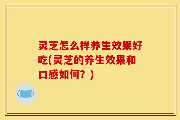 灵芝怎么样养生效果好吃(灵芝的养生效果和口感如何？)