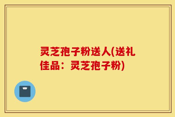 灵芝孢子粉送人(送礼佳品：灵芝孢子粉)