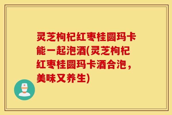 灵芝枸杞红枣桂圆玛卡能一起泡酒(灵芝枸杞红枣桂圆玛卡酒合泡，美味又养生)