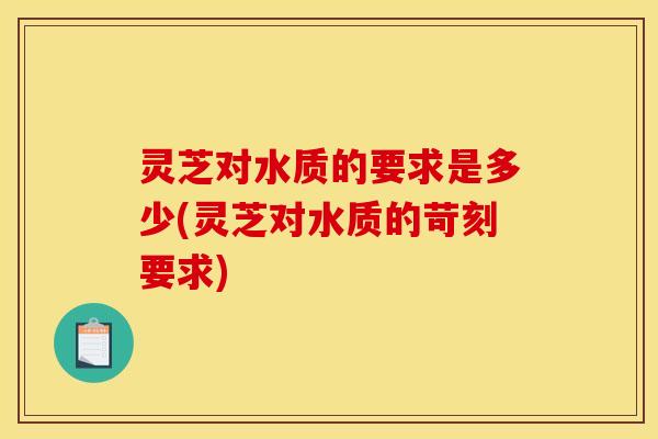 灵芝对水质的要求是多少(灵芝对水质的苛刻要求)