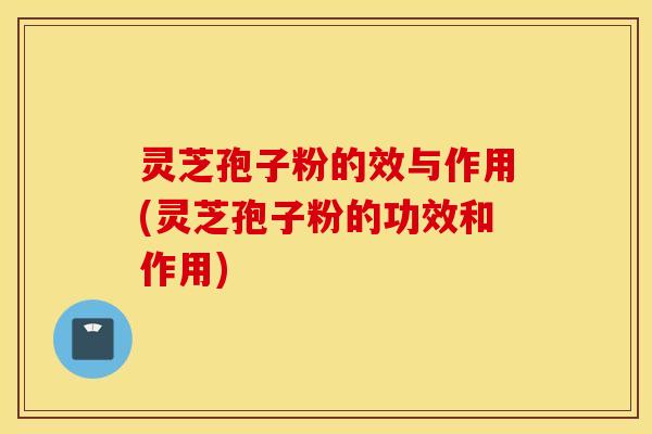 灵芝孢子粉的效与作用(灵芝孢子粉的功效和作用)