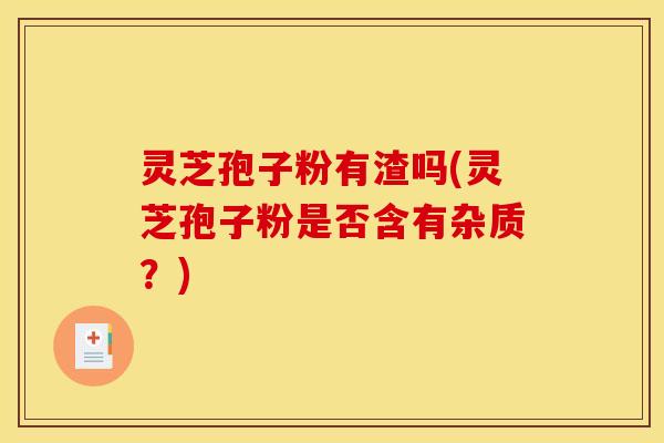 灵芝孢子粉有渣吗(灵芝孢子粉是否含有杂质？)