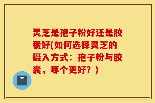 灵芝是孢子粉好还是胶囊好(如何选择灵芝的摄入方式：孢子粉与胶囊，哪个更好？)