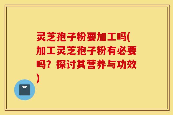 灵芝孢子粉要加工吗(加工灵芝孢子粉有必要吗？探讨其营养与功效)