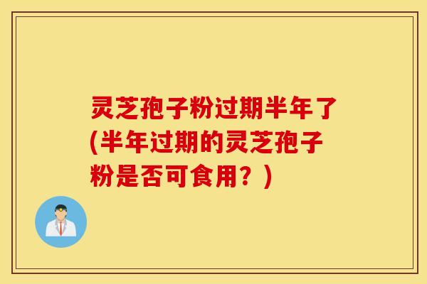灵芝孢子粉过期半年了(半年过期的灵芝孢子粉是否可食用？)