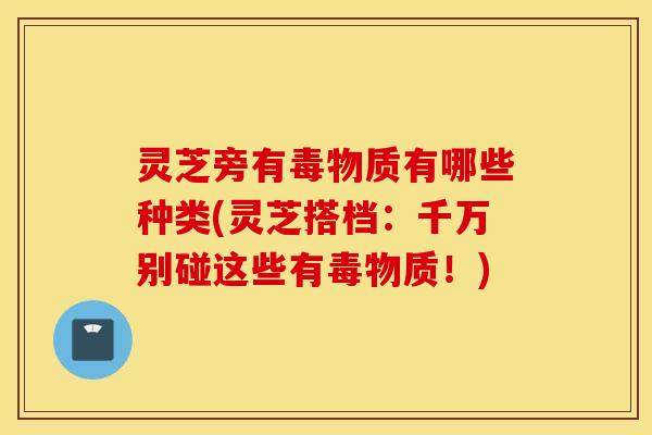 灵芝旁有毒物质有哪些种类(灵芝搭档：千万别碰这些有毒物质！)