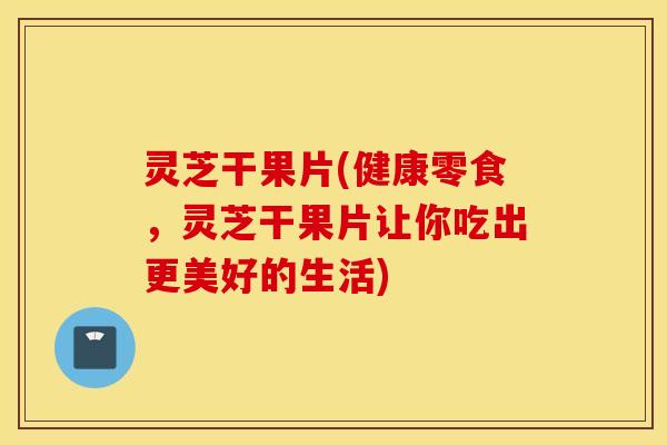 灵芝干果片(健康零食，灵芝干果片让你吃出更美好的生活)