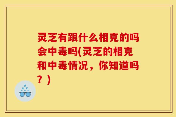 灵芝有跟什么相克的吗会中毒吗(灵芝的相克和中毒情况，你知道吗？)