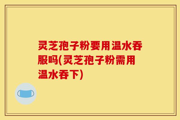 灵芝孢子粉要用温水吞服吗(灵芝孢子粉需用温水吞下)