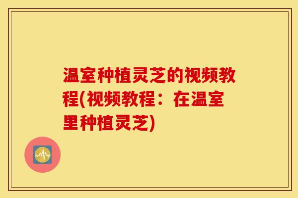 温室种植灵芝的视频教程(视频教程：在温室里种植灵芝)