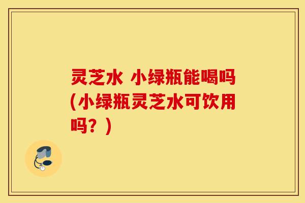 灵芝水 小绿瓶能喝吗(小绿瓶灵芝水可饮用吗？)