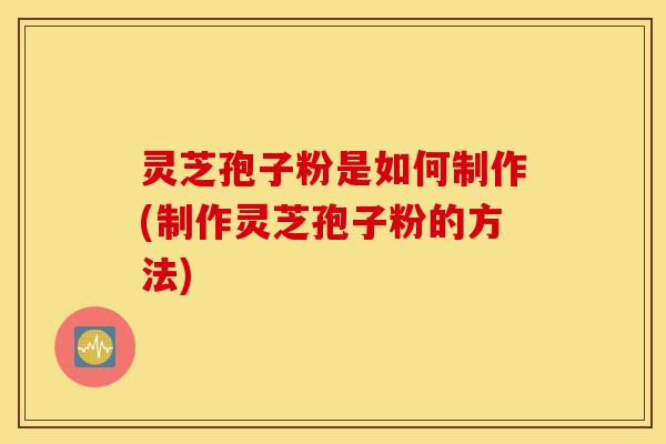 灵芝孢子粉是如何制作(制作灵芝孢子粉的方法)