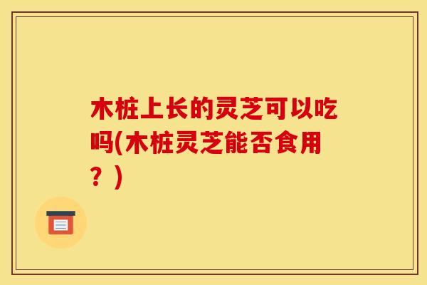 木桩上长的灵芝可以吃吗(木桩灵芝能否食用？)