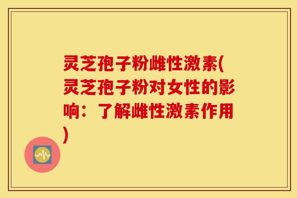 灵芝孢子粉雌性激素(灵芝孢子粉对女性的影响：了解雌性激素作用)