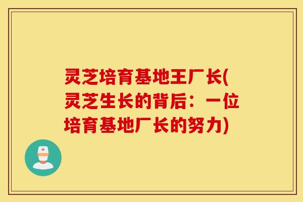 灵芝培育基地王厂长(灵芝生长的背后：一位培育基地厂长的努力)