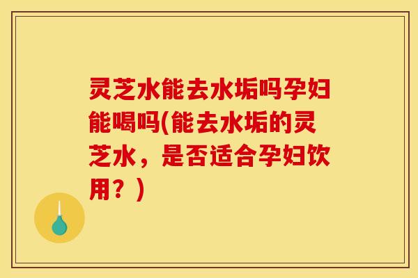 灵芝水能去水垢吗孕妇能喝吗(能去水垢的灵芝水，是否适合孕妇饮用？)