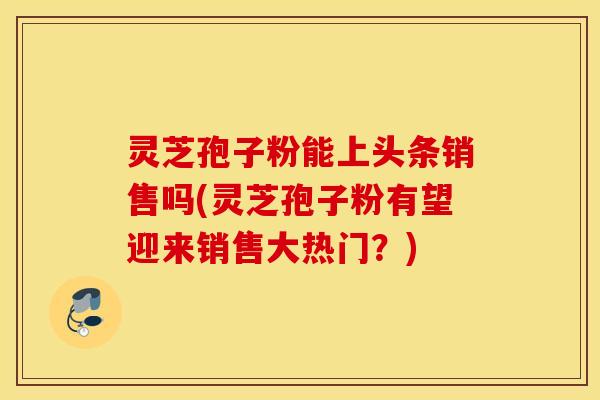 灵芝孢子粉能上头条销售吗(灵芝孢子粉有望迎来销售大热门？)