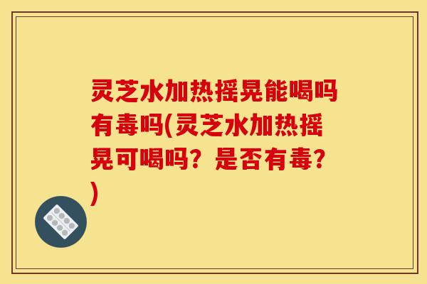 灵芝水加热摇晃能喝吗有毒吗(灵芝水加热摇晃可喝吗？是否有毒？)