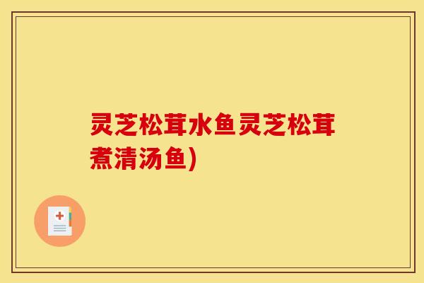 灵芝松茸水鱼灵芝松茸煮清汤鱼)