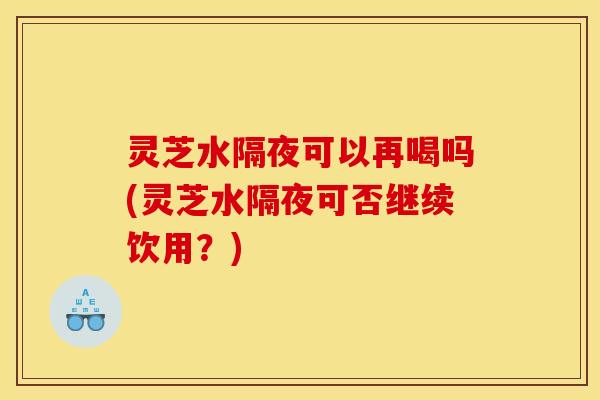 灵芝水隔夜可以再喝吗(灵芝水隔夜可否继续饮用？)