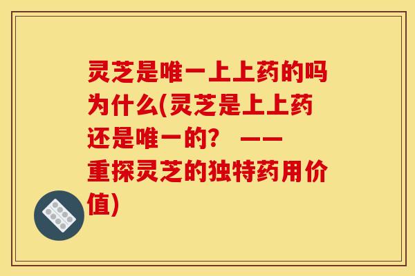 灵芝是唯一上上药的吗为什么(灵芝是上上药还是唯一的？ —— 重探灵芝的独特药用价值)