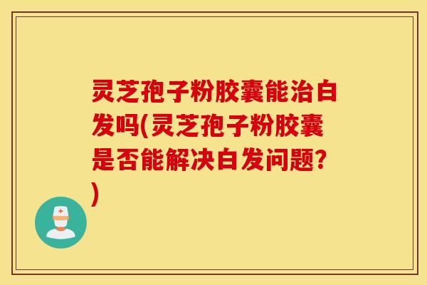 灵芝孢子粉胶囊能治白发吗(灵芝孢子粉胶囊是否能解决白发问题？)