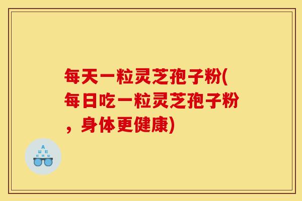 每天一粒灵芝孢子粉(每日吃一粒灵芝孢子粉，身体更健康)