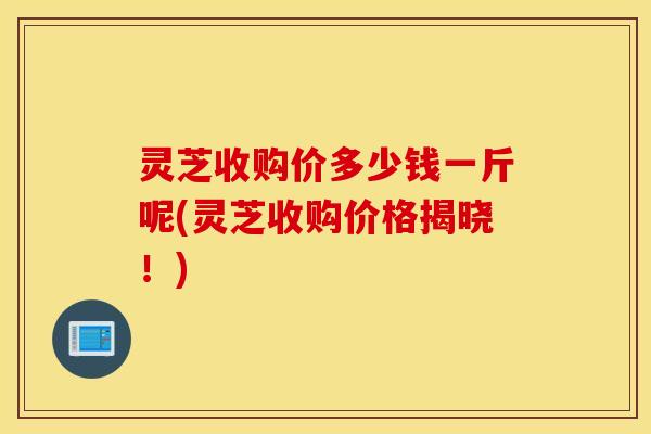灵芝收购价多少钱一斤呢(灵芝收购价格揭晓！)